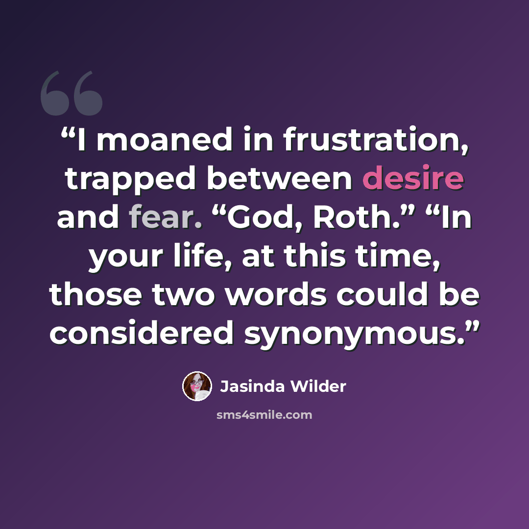 “I moaned in frustration, trapped between desire and fear. “God, Roth.” “In your life, at this time, those two words could be considered synonymous.” quote by Jasinda Wilder