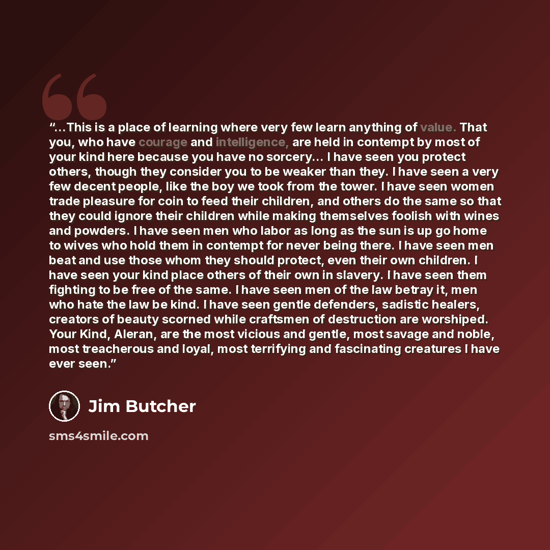 “...This is a place of learning where very few learn anything of value. That you, who have courage and intelligence, are held in contempt by most of your kind here because you have no sorcery... I have seen you protect others, though they consider you to be weaker than they. I have seen a very few…” quote by Jim Butcher