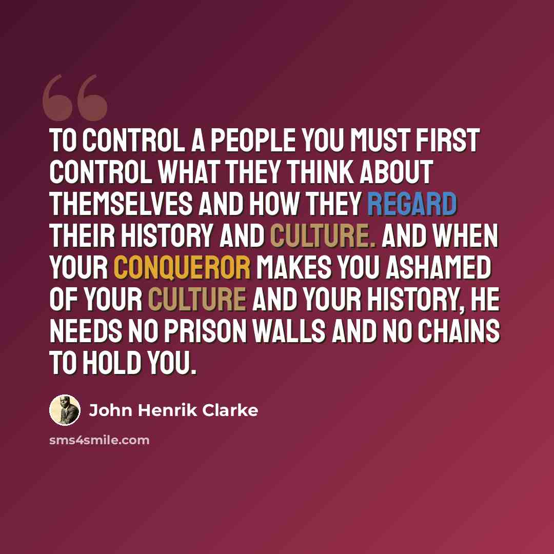 “To control a people you must first control what they think about themselves and how they regard their history and culture. And when your conqueror makes you ashamed of your culture and your history, he needs no prison walls and no chains to hold you.” quote by John Henrik Clarke
