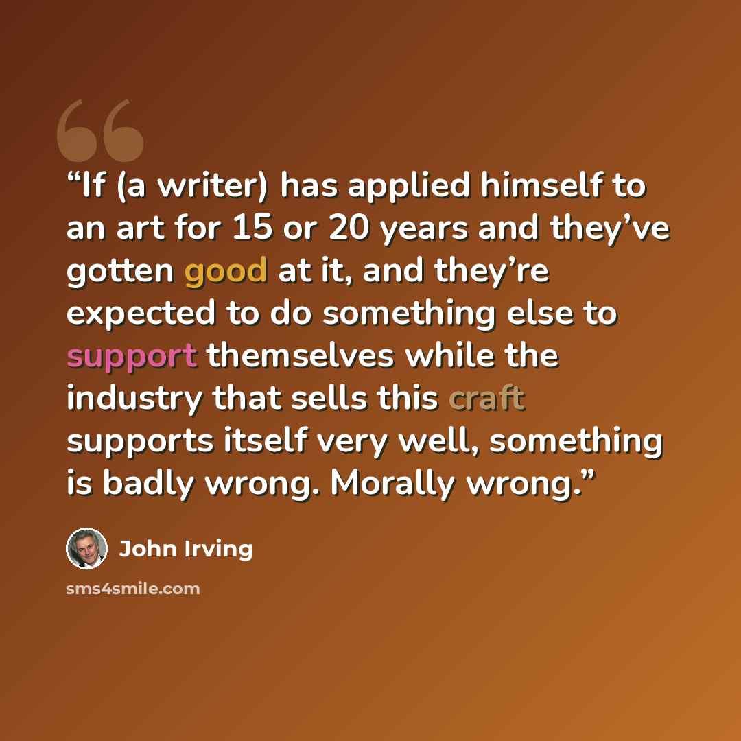 “If (a writer) has applied himself to an art for 15 or 20 years and they’ve gotten good at it, and they’re expected to do something else to support themselves while the industry that sells this craft supports itself very well, something is badly wrong. Morally wrong.” quote by John Irving