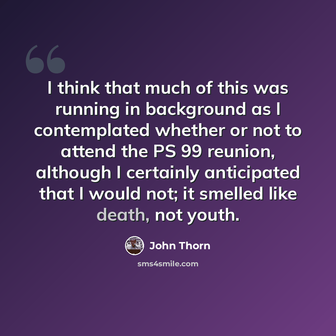 “I think that much of this was running in background as I contemplated whether or not to attend the PS 99 reunion, although I certainly anticipated that I would not; it smelled like death, not youth.” quote by John Thorn