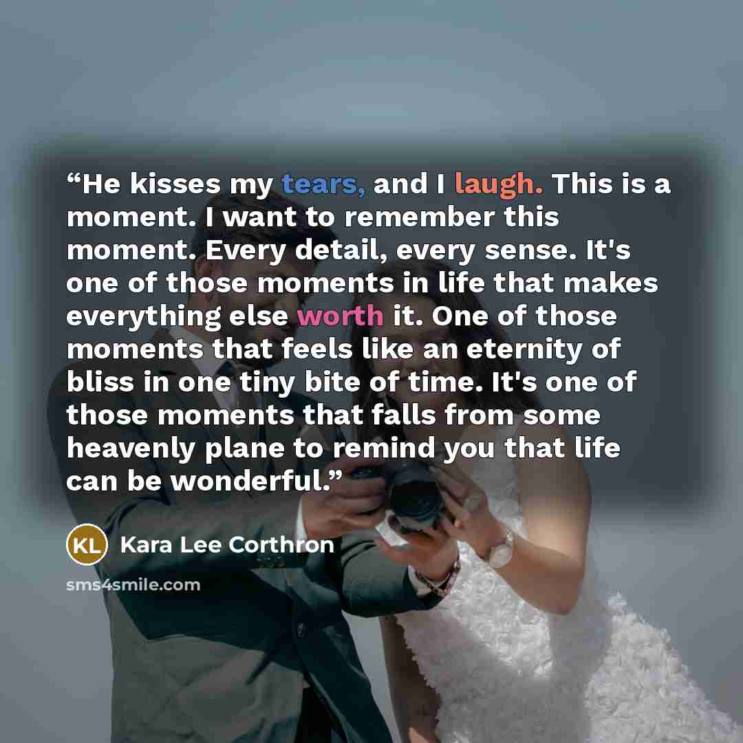 “He kisses my tears, and I laugh. This is a moment. I want to remember this moment. Every detail, every sense. It's one of those moments in life that makes everything else worth it. One of those moments that feels like an eternity of bliss in one tiny bite of time. It's one of those moments that…” quote by Kara Lee Corthron
