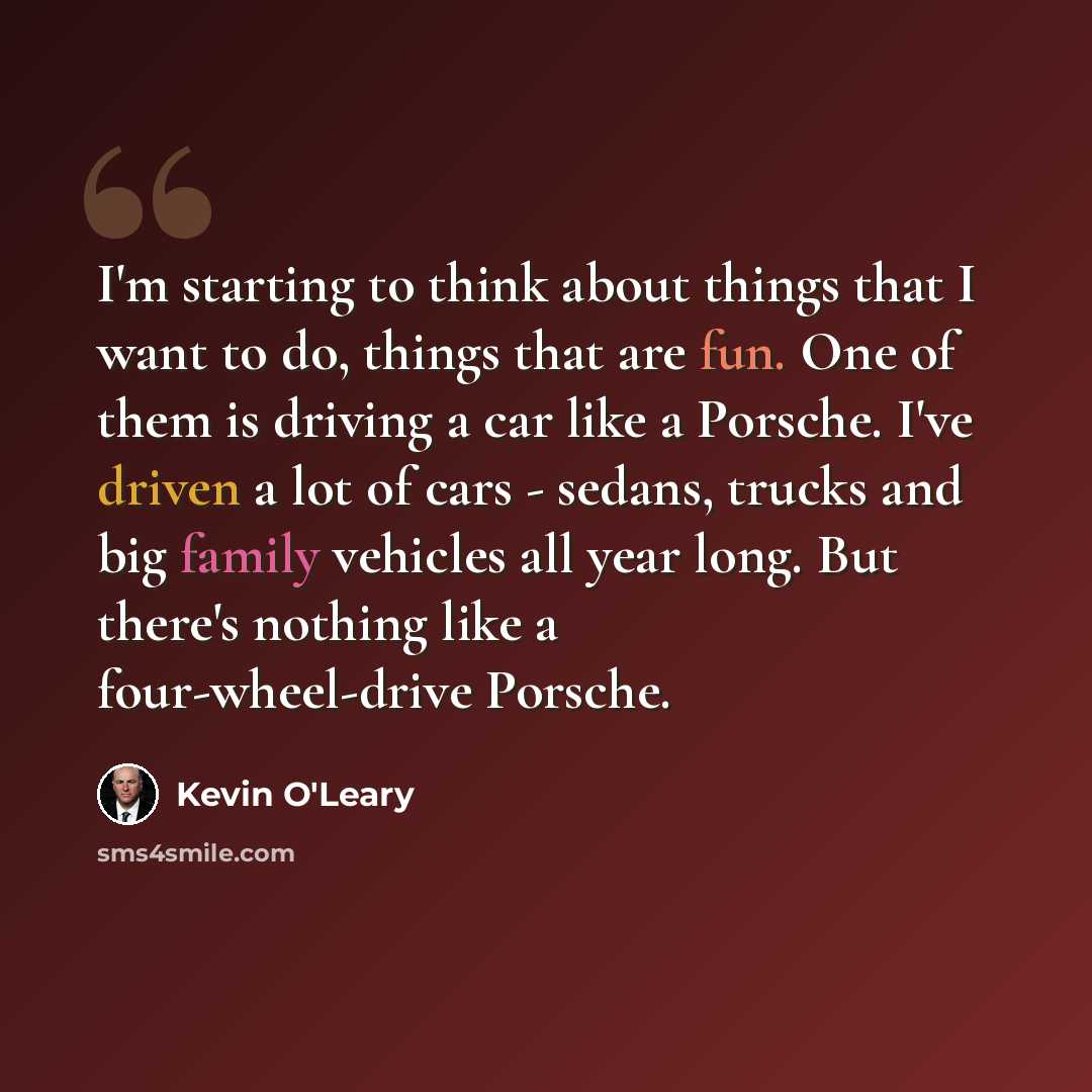 “I'm starting to think about things that I want to do, things that are fun. One of them is driving a car like a Porsche. I've driven a lot of cars - sedans, trucks and big family vehicles all year long. But there's nothing like a four-wheel-drive Porsche.” quote by Kevin O'Leary