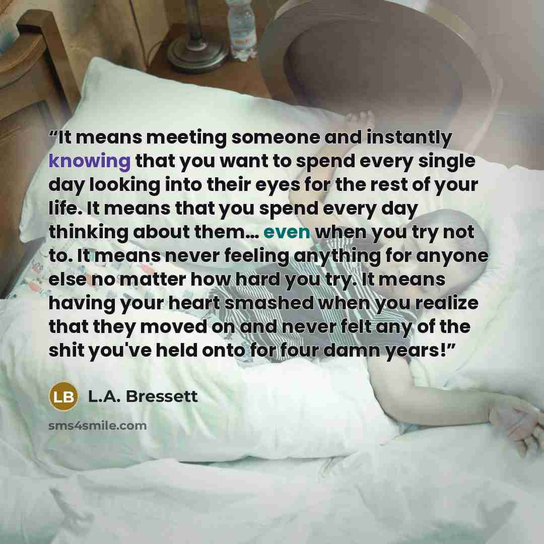 “It means meeting someone and instantly knowing that you want to spend every single day looking into their eyes for the rest of your life. It means that you spend every day thinking about them… even when you try not to. It means never feeling anything for anyone else no matter how hard you try. It…” quote by L.A. Bressett