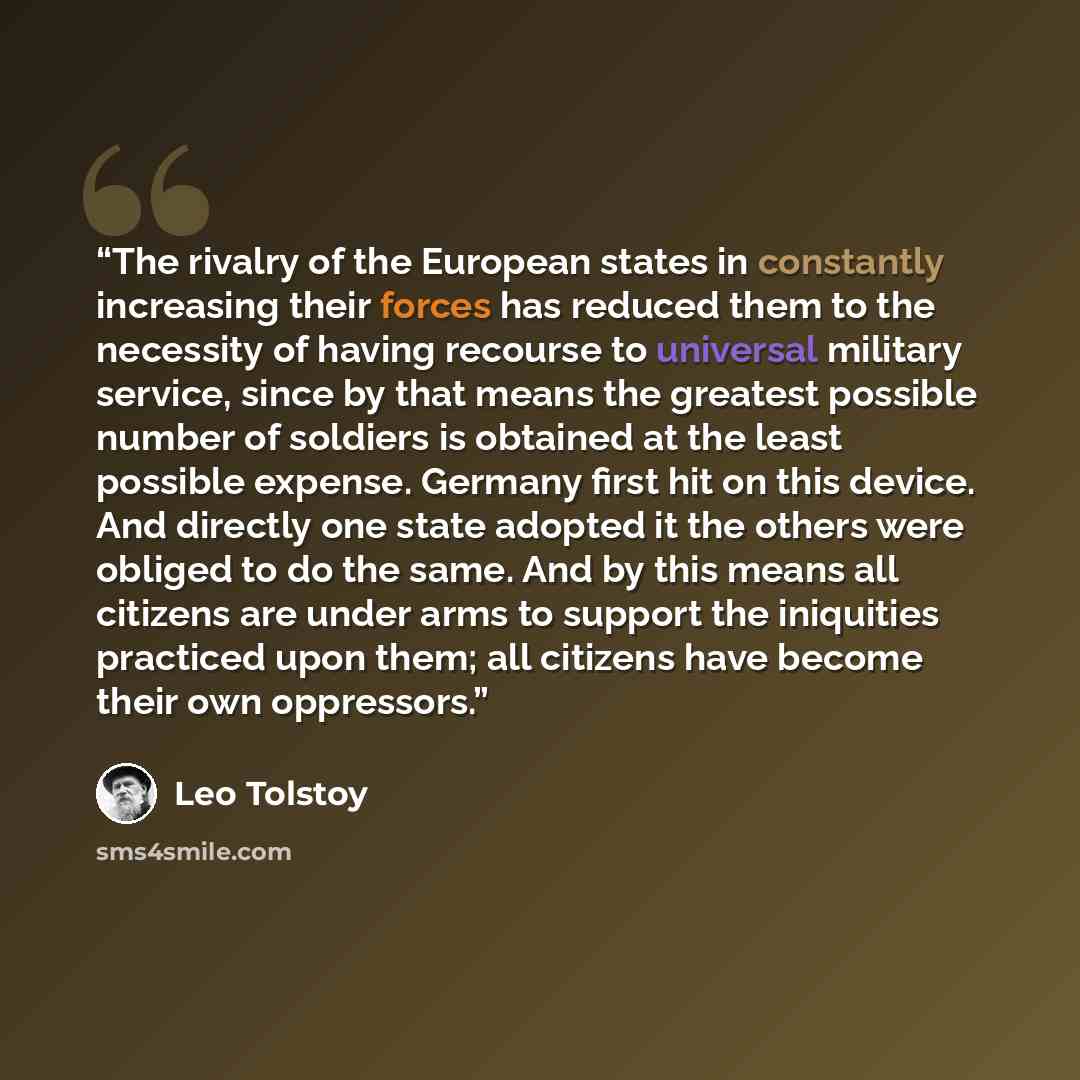 “The rivalry of the European states in constantly increasing their forces has reduced them to the necessity of having recourse to universal military service, since by that means the greatest possible number of soldiers is obtained at the least possible expense. Germany first hit on this device. And…” quote by Leo Tolstoy