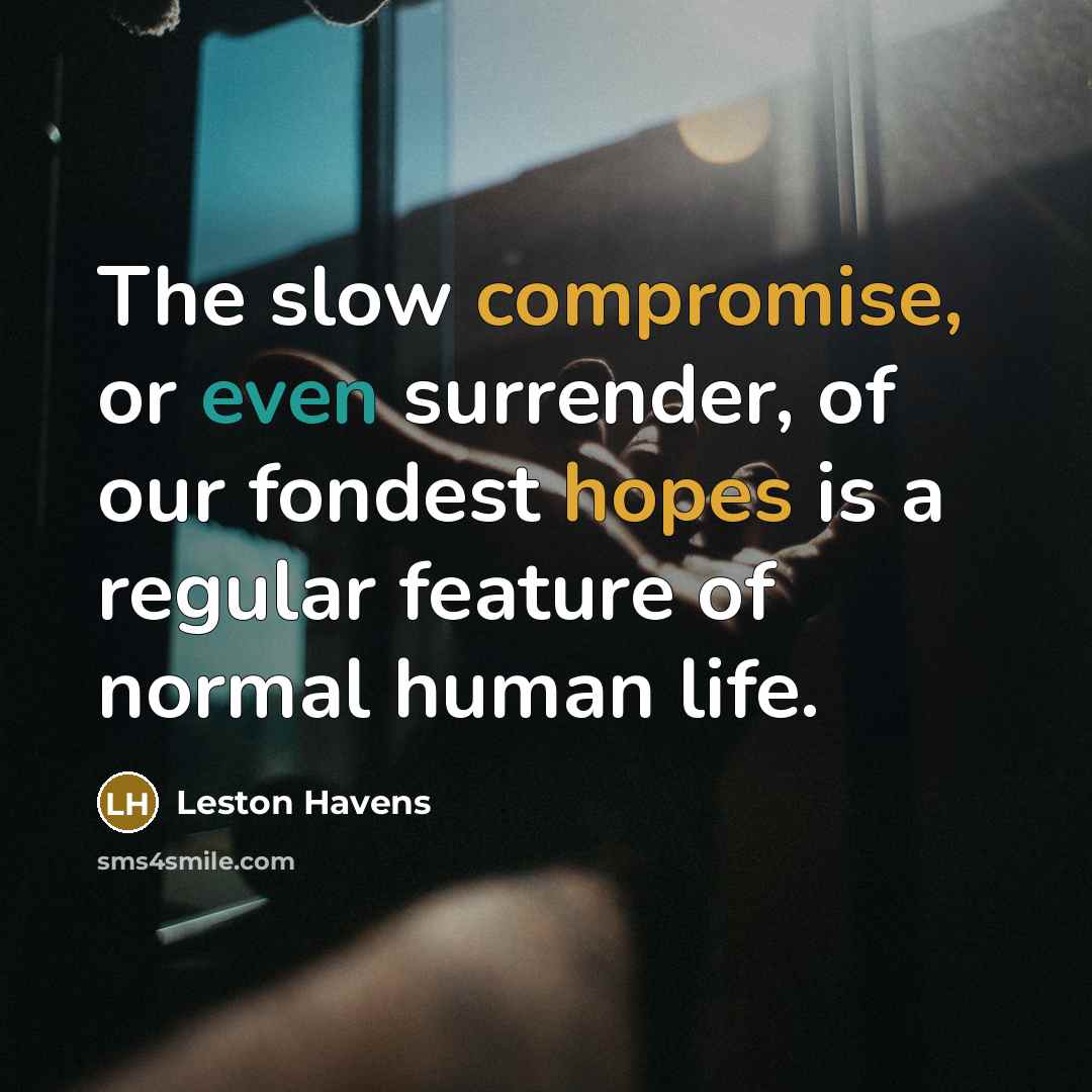 “The slow compromise, or even surrender, of our fondest hopes is a regular feature of normal human life.” quote by Leston Havens