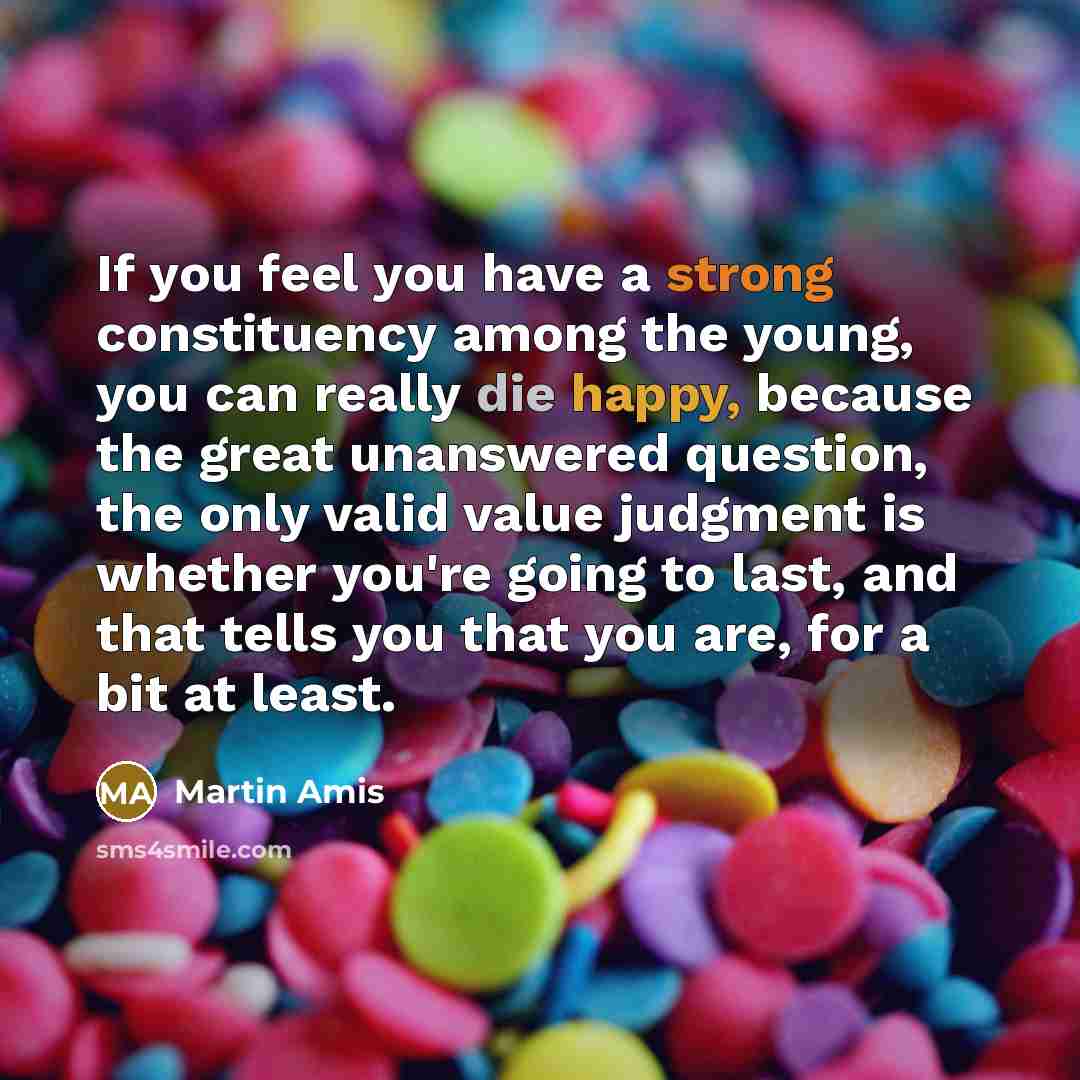 “If you feel you have a strong constituency among the young, you can really die happy, because the great unanswered question, the only valid value judgment is whether you're going to last, and that tells you that you are, for a bit at least.” quote by Martin Amis
