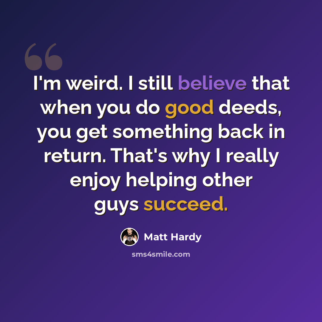 “I'm weird. I still believe that when you do good deeds, you get something back in return. That's why I really enjoy helping other guys succeed.” quote by Matt Hardy