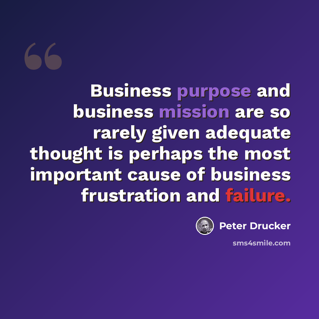 “Business purpose and business mission are so rarely given adequate thought is perhaps the most important cause of business frustration and failure.” quote by Peter Drucker