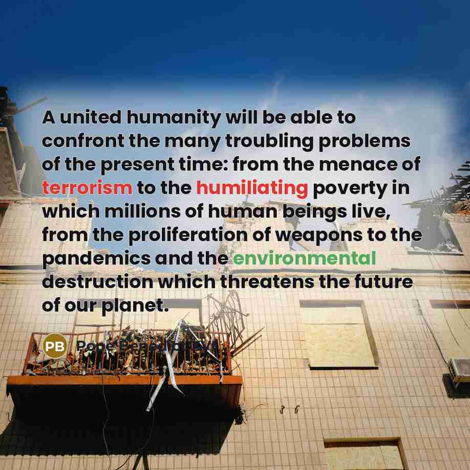 “A united humanity will be able to confront the many troubling problems of the present time: from the menace of terrorism to the humiliating poverty in which millions of human beings live, from the proliferation of weapons to the pandemics and the environmental destruction which threatens the…” quote by Pope Benedict XVI