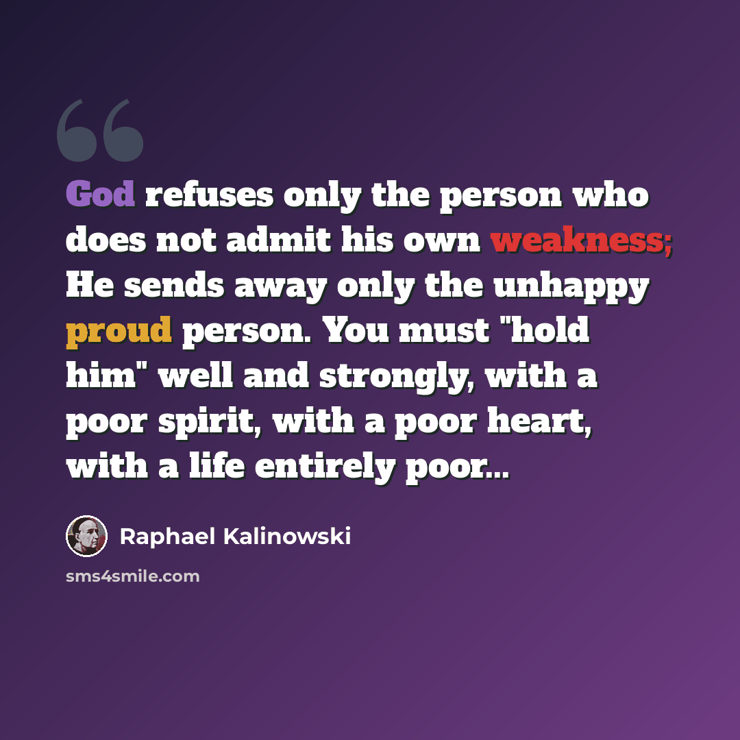“God refuses only the person who does not admit his own weakness; He sends away only the unhappy proud person. You must "hold him" well and strongly, with a poor spirit, with a poor heart, with a life entirely poor...” quote by Raphael Kalinowski