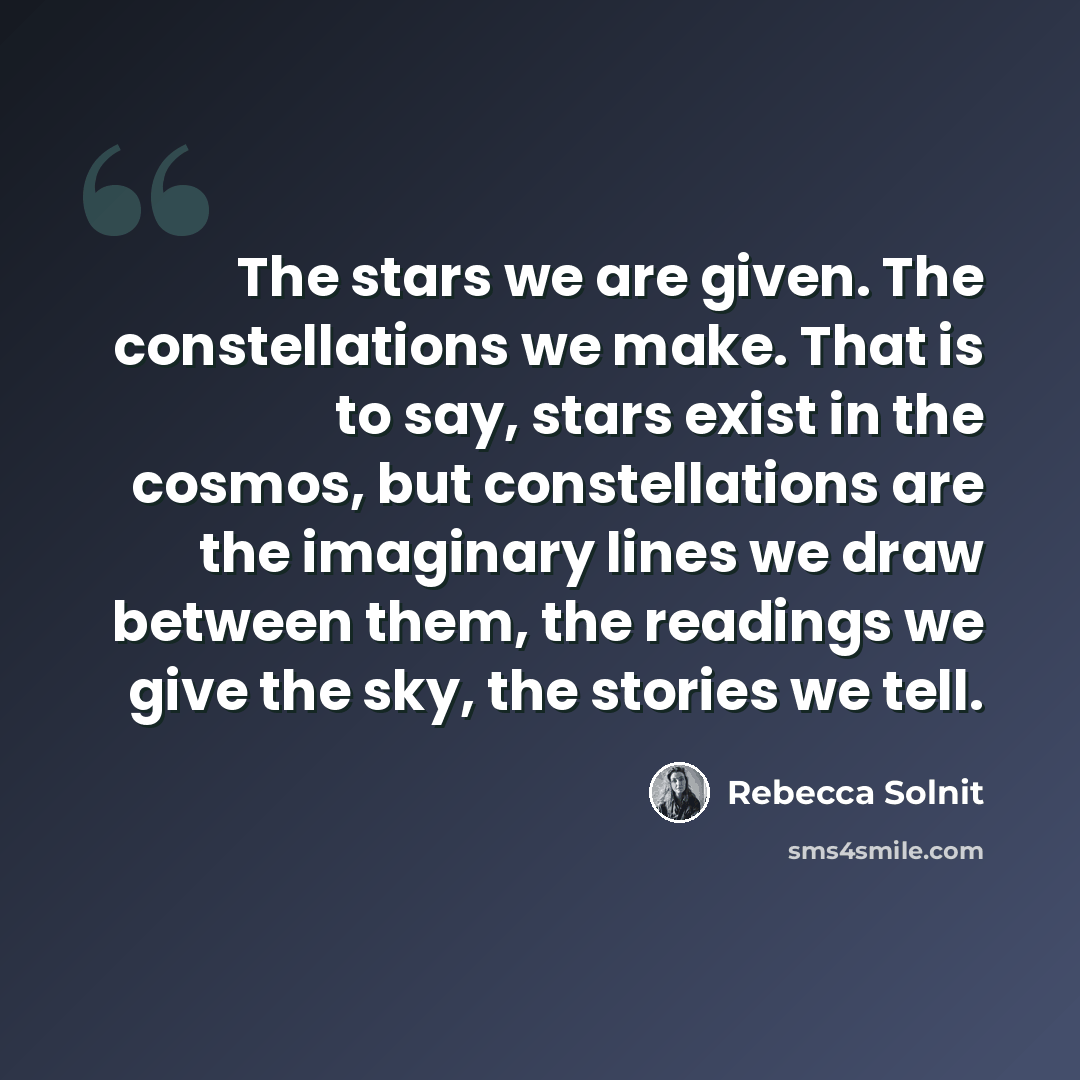 “The stars we are given. The constellations we make. That is to say, stars exist in the cosmos, but constellations are the imaginary lines we draw between them, the readings we give the sky, the stories we tell.” quote by Rebecca Solnit