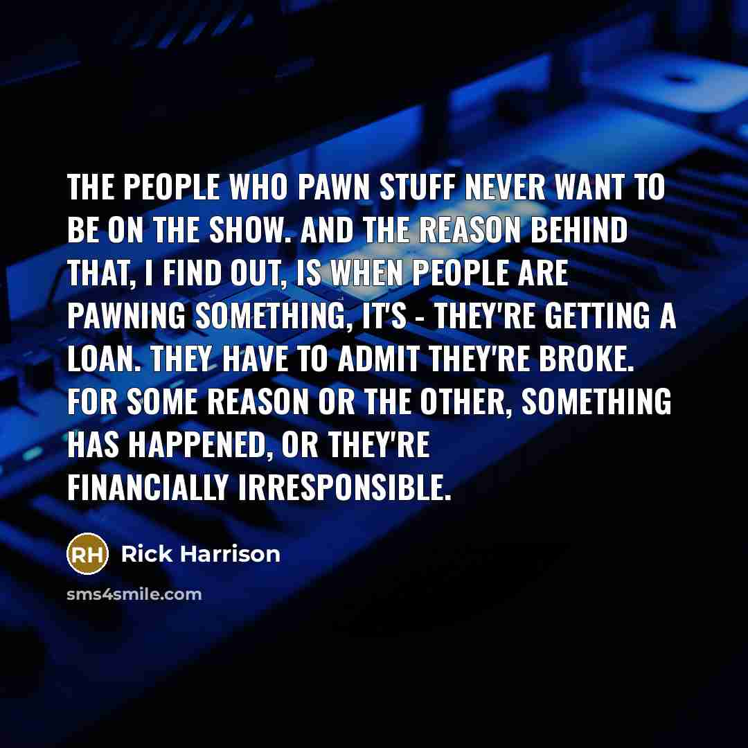 “The people who pawn stuff never want to be on the show. And the reason behind that, I find out, is when people are pawning something, it's - they're getting a loan. They have to admit they're broke. For some reason or the other, something has happened, or they're financially irresponsible.” quote by Rick Harrison