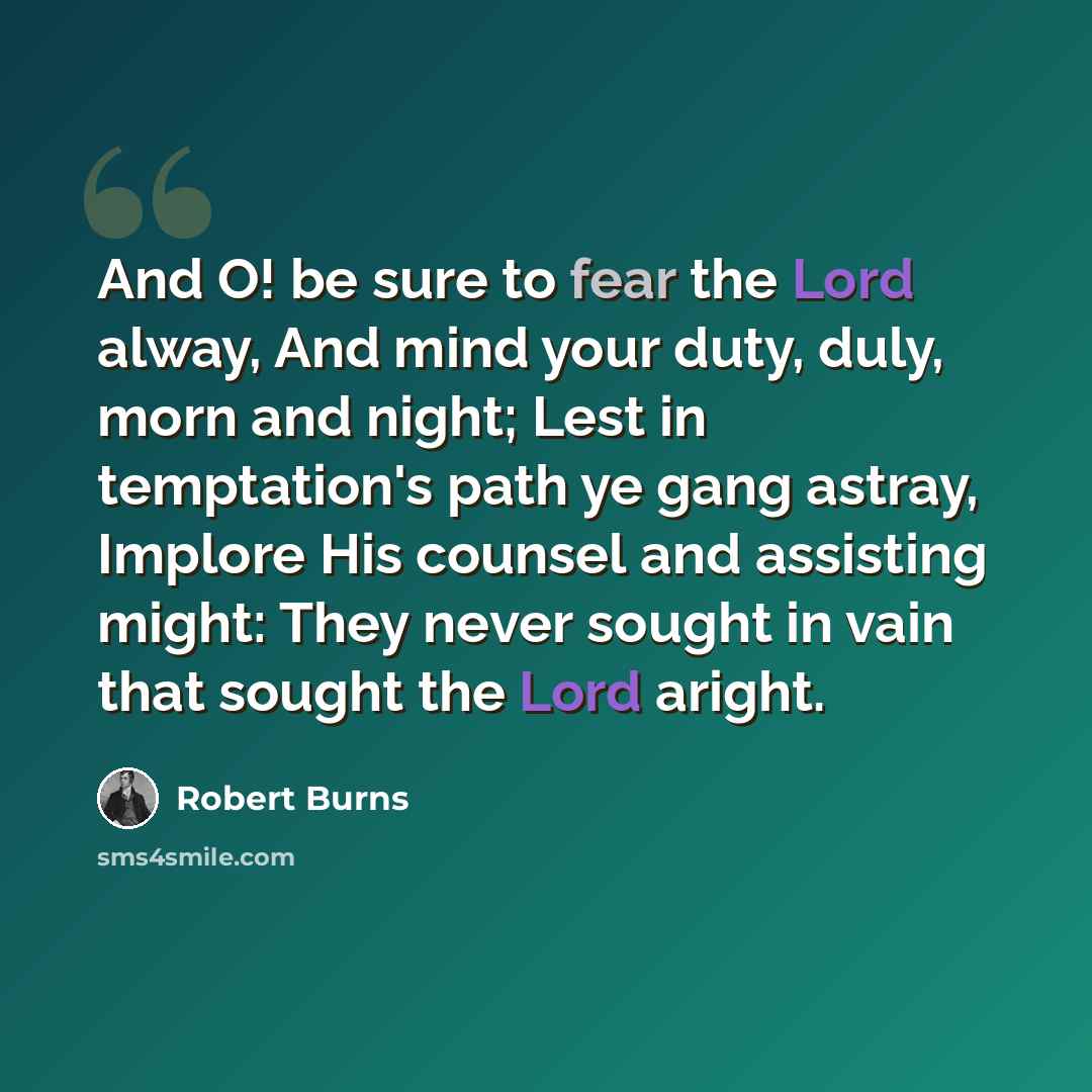 “And O! be sure to fear the Lord alway, And mind your duty, duly, morn and night; Lest in temptation's path ye gang astray, Implore His counsel and assisting might: They never sought in vain that sought the Lord aright.” quote by Robert Burns