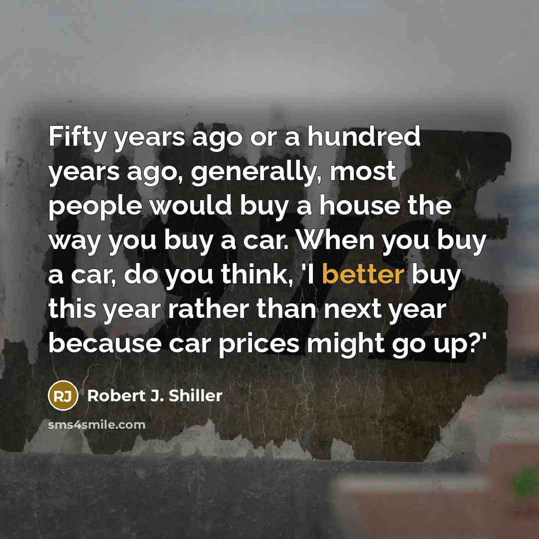 “Fifty years ago or a hundred years ago, generally, most people would buy a house the way you buy a car. When you buy a car, do you think, 'I better buy this year rather than next year because car prices might go up?'” quote by Robert J. Shiller