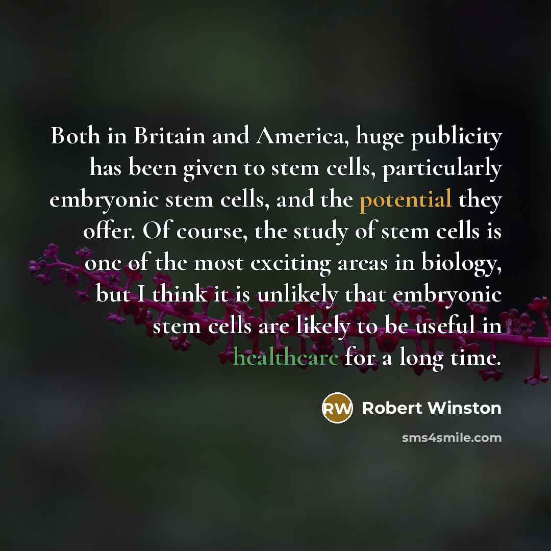 “Both in Britain and America, huge publicity has been given to stem cells, particularly embryonic stem cells, and the potential they offer. Of course, the study of stem cells is one of the most exciting areas in biology, but I think it is unlikely that embryonic stem cells are likely to be useful…” quote by Robert Winston