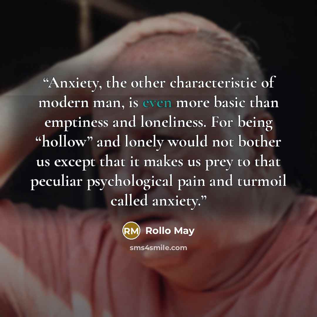“Anxiety, the other characteristic of modern man, is even more basic than emptiness and loneliness. For being “hollow” and lonely would not bother us except that it makes us prey to that peculiar psychological pain and turmoil called anxiety.” quote by Rollo May