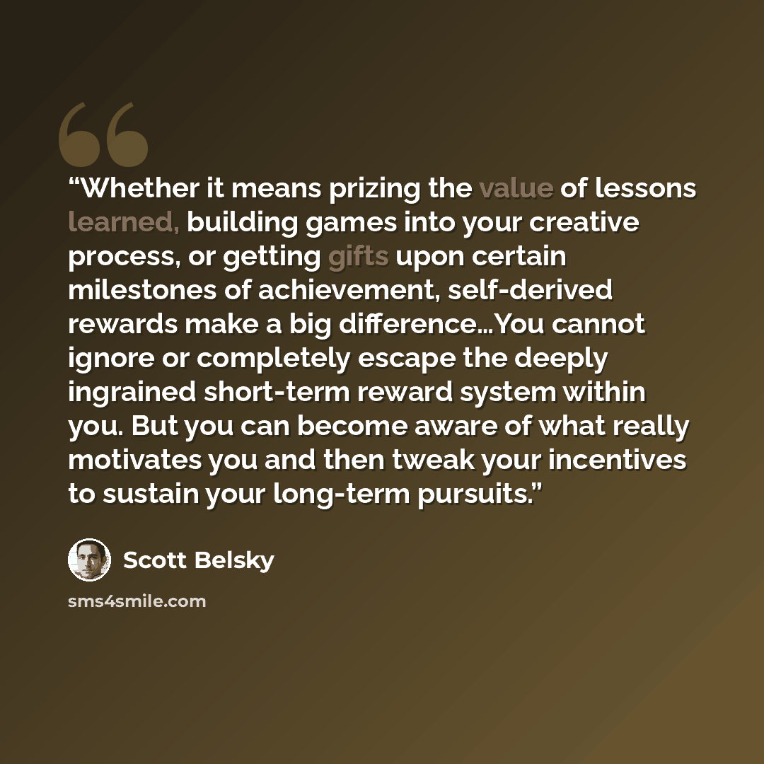 “Whether it means prizing the value of lessons learned, building games into your creative process, or getting gifts upon certain milestones of achievement, self-derived rewards make a big difference…You cannot ignore or completely escape the deeply ingrained short-term reward system within you. But…” quote by Scott Belsky