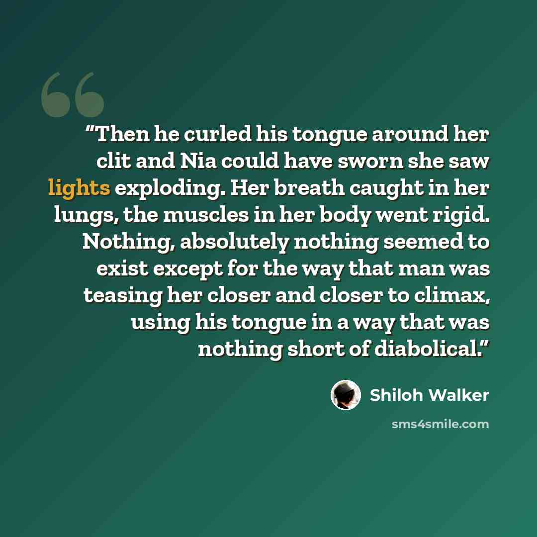 “Then he curled his tongue around her clit and Nia could have sworn she saw lights exploding. Her breath caught in her lungs, the muscles in her body went rigid. Nothing, absolutely nothing seemed to exist except for the way that man was teasing her closer and closer to climax, using his tongue in…” quote by Shiloh Walker