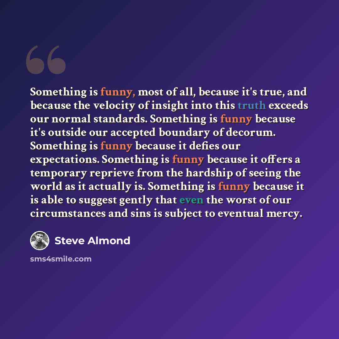 “Something is funny, most of all, because it's true, and because the velocity of insight into this truth exceeds our normal standards. Something is funny because it's outside our accepted boundary of decorum. Something is funny because it defies our expectations. Something is funny because it…” quote by Steve Almond