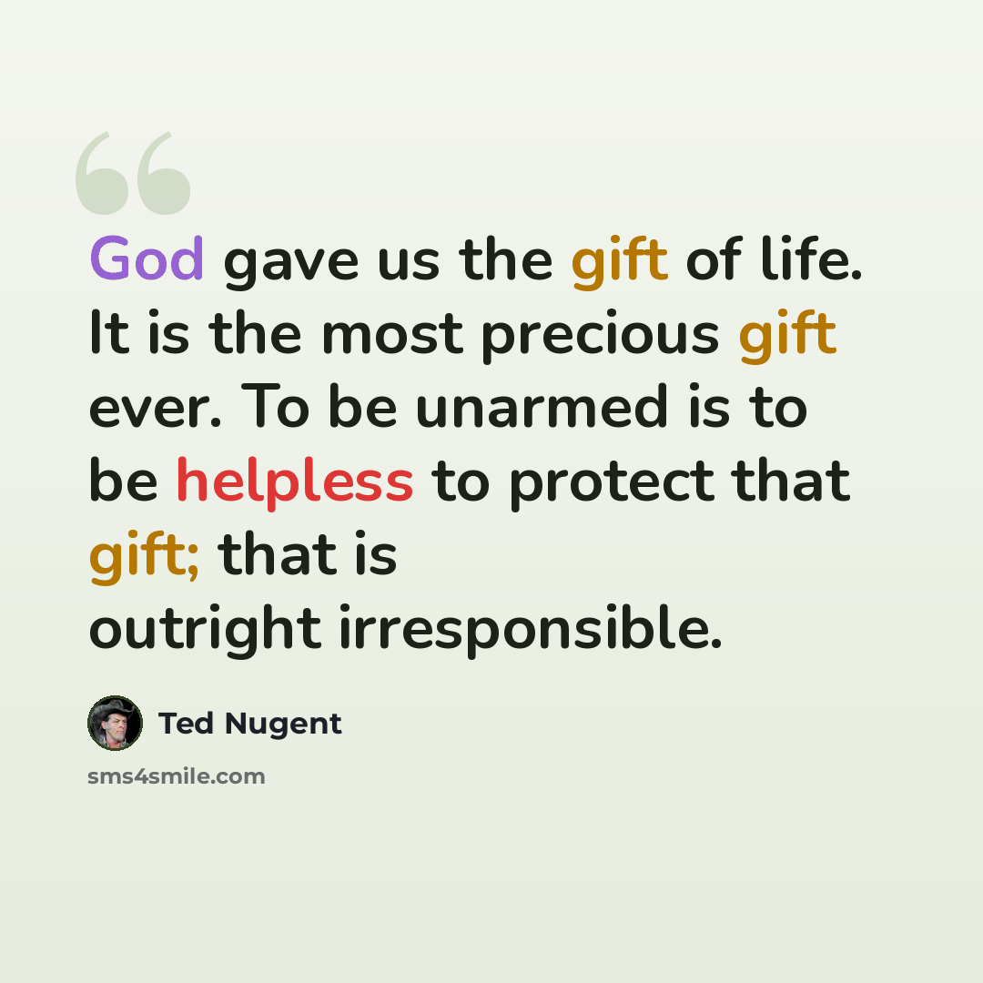 “God gave us the gift of life. It is the most precious gift ever. To be unarmed is to be helpless to protect that gift; that is outright irresponsible.” quote by Ted Nugent