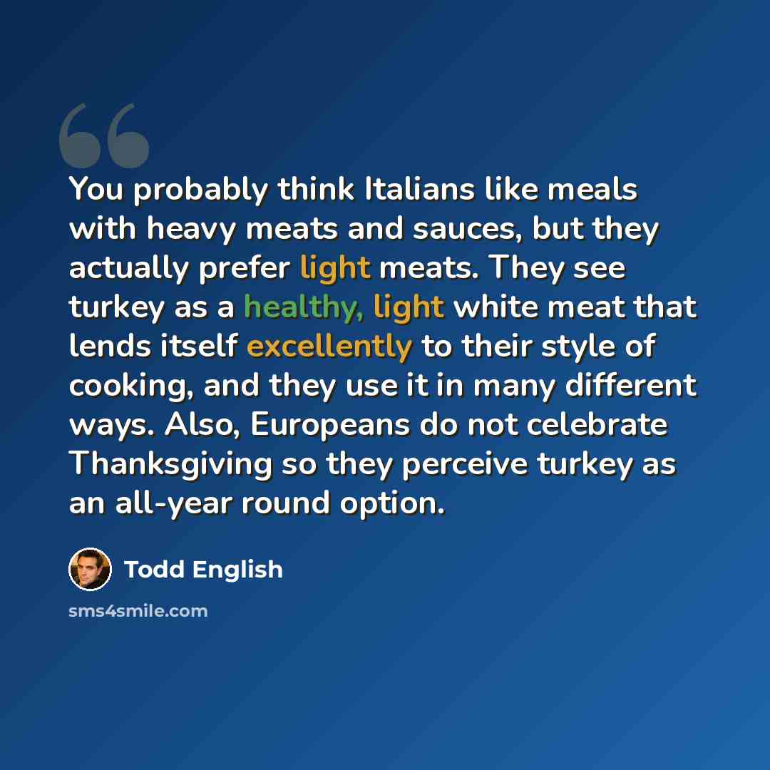 “You probably think Italians like meals with heavy meats and sauces, but they actually prefer light meats. They see turkey as a healthy, light white meat that lends itself excellently to their style of cooking, and they use it in many different ways. Also, Europeans do not celebrate Thanksgiving so…” quote by Todd English