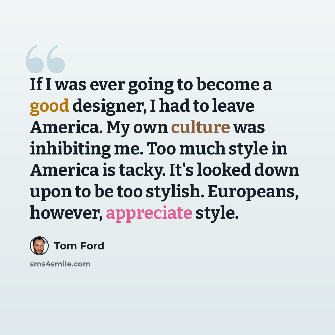 “If I was ever going to become a good designer, I had to leave America. My own culture was inhibiting me. Too much style in America is tacky. It's looked down upon to be too stylish. Europeans, however, appreciate style.” quote by Tom Ford