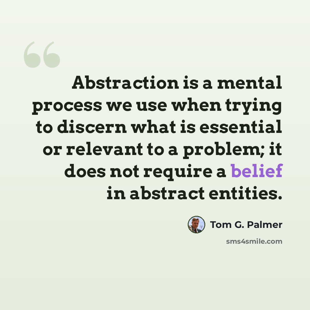 “Abstraction is a mental process we use when trying to discern what is essential or relevant to a problem; it does not require a belief in abstract entities.” quote by Tom G. Palmer