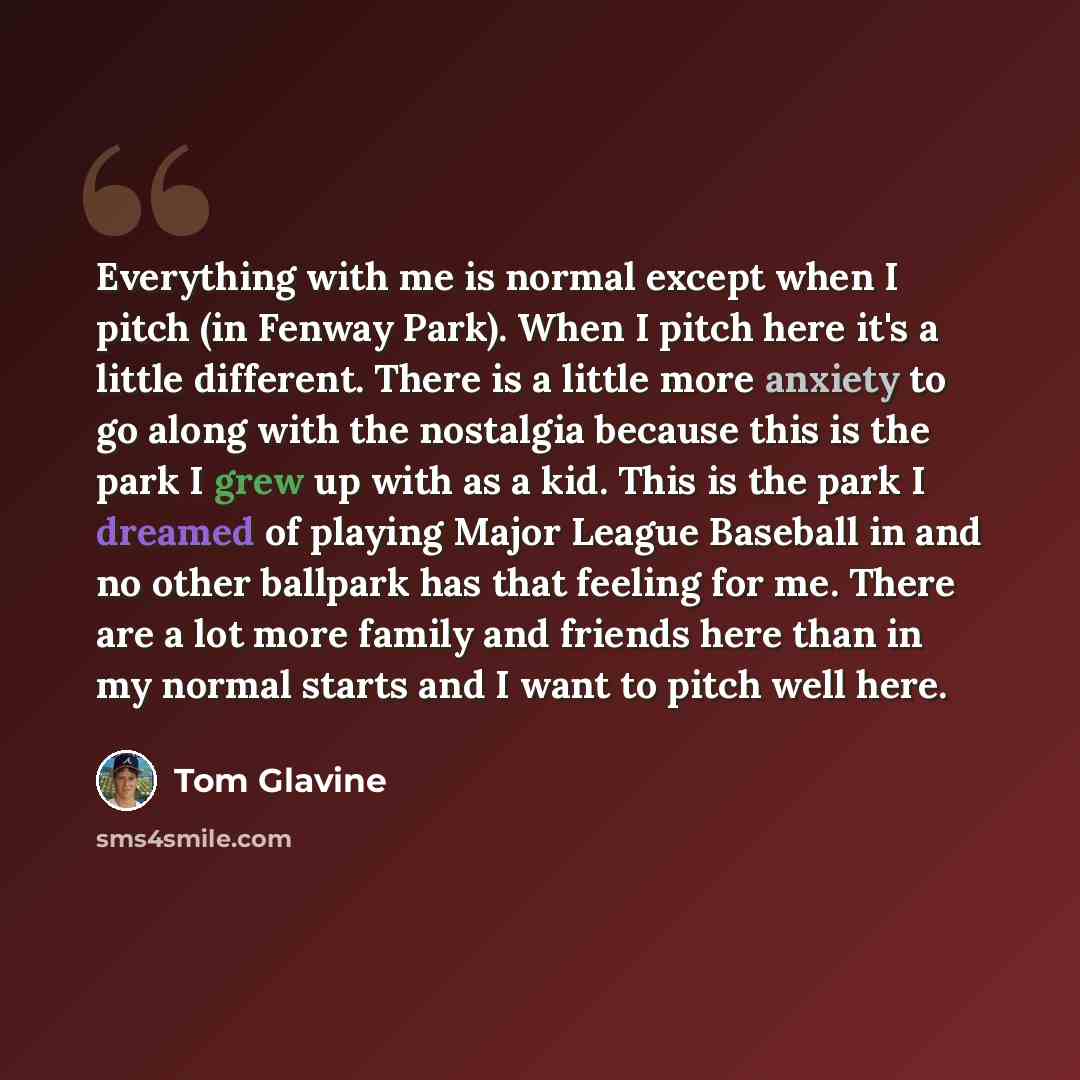 “Everything with me is normal except when I pitch (in Fenway Park). When I pitch here it's a little different. There is a little more anxiety to go along with the nostalgia because this is the park I grew up with as a kid. This is the park I dreamed of playing Major League Baseball in and no other…” quote by Tom Glavine