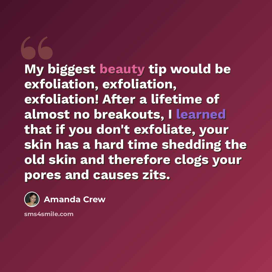 “My biggest beauty tip would be exfoliation, exfoliation, exfoliation! After a lifetime of almost no breakouts, I learned that if you don't exfoliate, your skin has a hard time shedding the old skin and therefore clogs your pores and causes zits.” quote by Amanda Crew