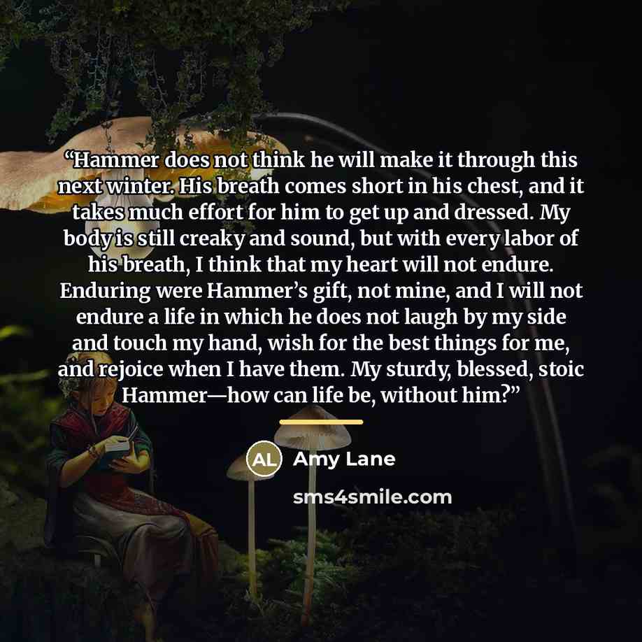 “Hammer does not think he will make it through this next winter. His breath comes short in his chest, and it takes much effort for him to get up and dressed. My body is still creaky and sound, but with every labor of his breath, I think that my heart will not endure. Enduring were Hammer’s gift…” quote by Amy Lane
