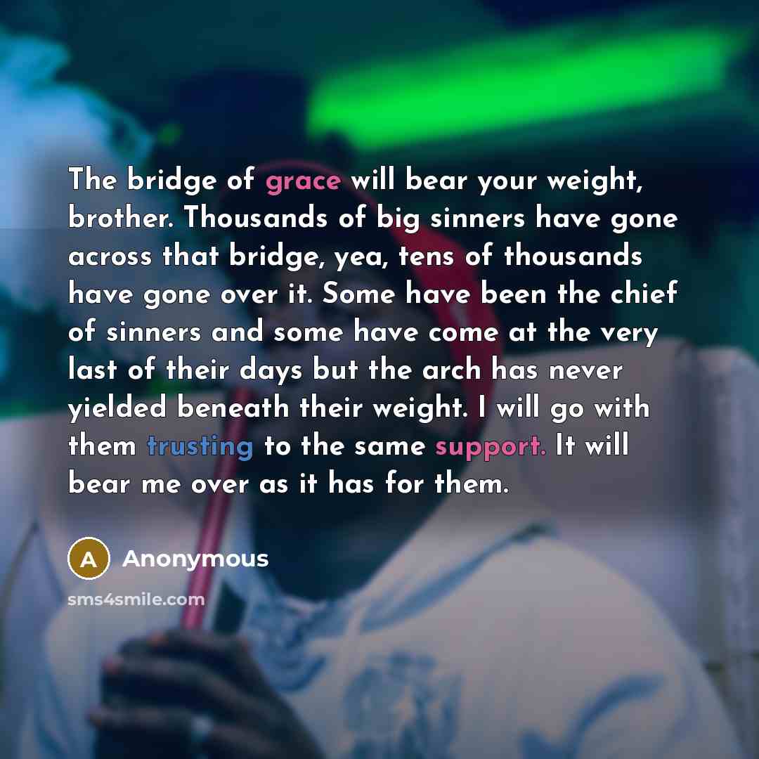 “The bridge of grace will bear your weight, brother. Thousands of big sinners have gone across that bridge, yea, tens of thousands have gone over it. Some have been the chief of sinners and some have come at the very last of their days but the arch has never yielded beneath their weight. I will go…” quote by Anonymous