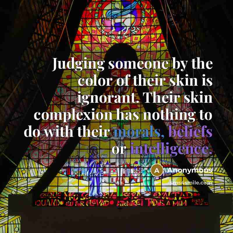 “Judging someone by the color of their skin is ignorant. Their skin complexion has nothing to do with their morals, beliefs or intelligence.” quote by Anonymous