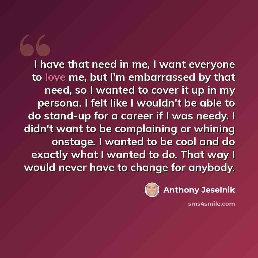 “I have that need in me, I want everyone to love me, but I'm embarrassed by that need, so I wanted to cover it up in my persona. I felt like I wouldn't be able to do stand-up for a career if I was needy. I didn't want to be complaining or whining onstage. I wanted to be cool and do exactly what I…” quote by Anthony Jeselnik