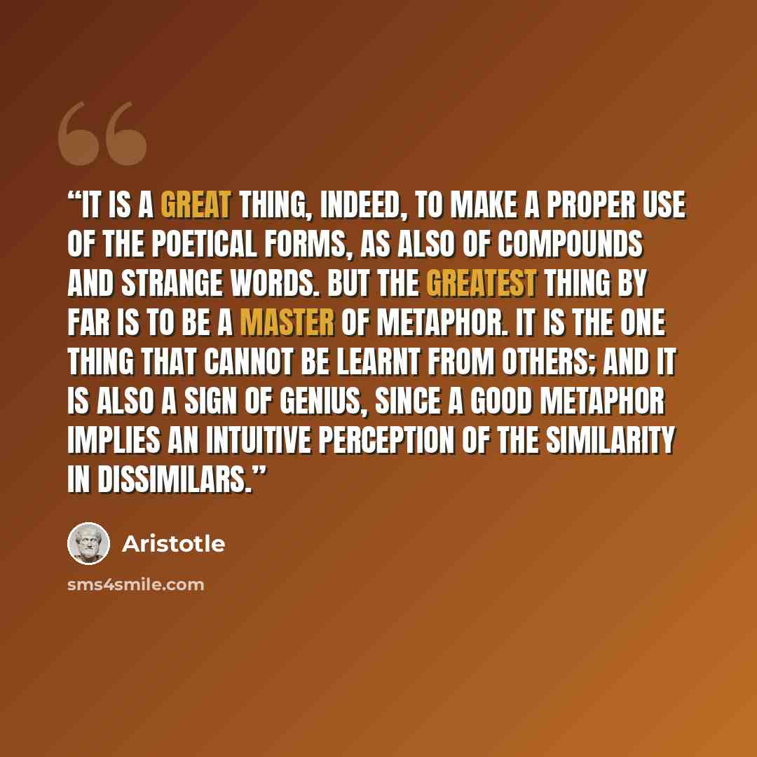 “It is a great thing, indeed, to make a proper use of the poetical forms, as also of compounds and strange words. But the greatest thing by far is to be a master of metaphor. It is the one thing that cannot be learnt from others; and it is also a sign of genius, since a good metaphor implies an…” quote by Aristotle