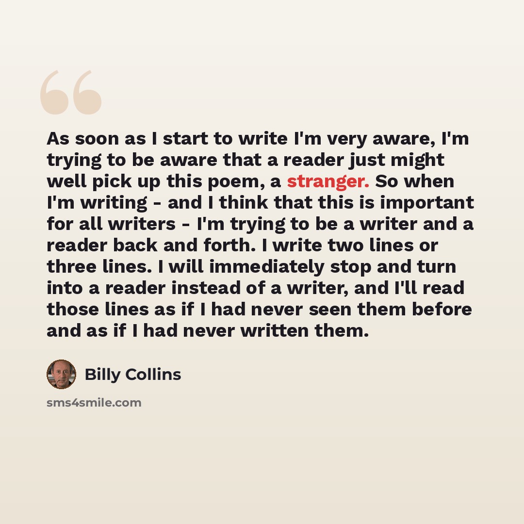 “As soon as I start to write I'm very aware, I'm trying to be aware that a reader just might well pick up this poem, a stranger. So when I'm writing - and I think that this is important for all writers - I'm trying to be a writer and a reader back and forth. I write two lines or three lines. I will…” quote by Billy Collins