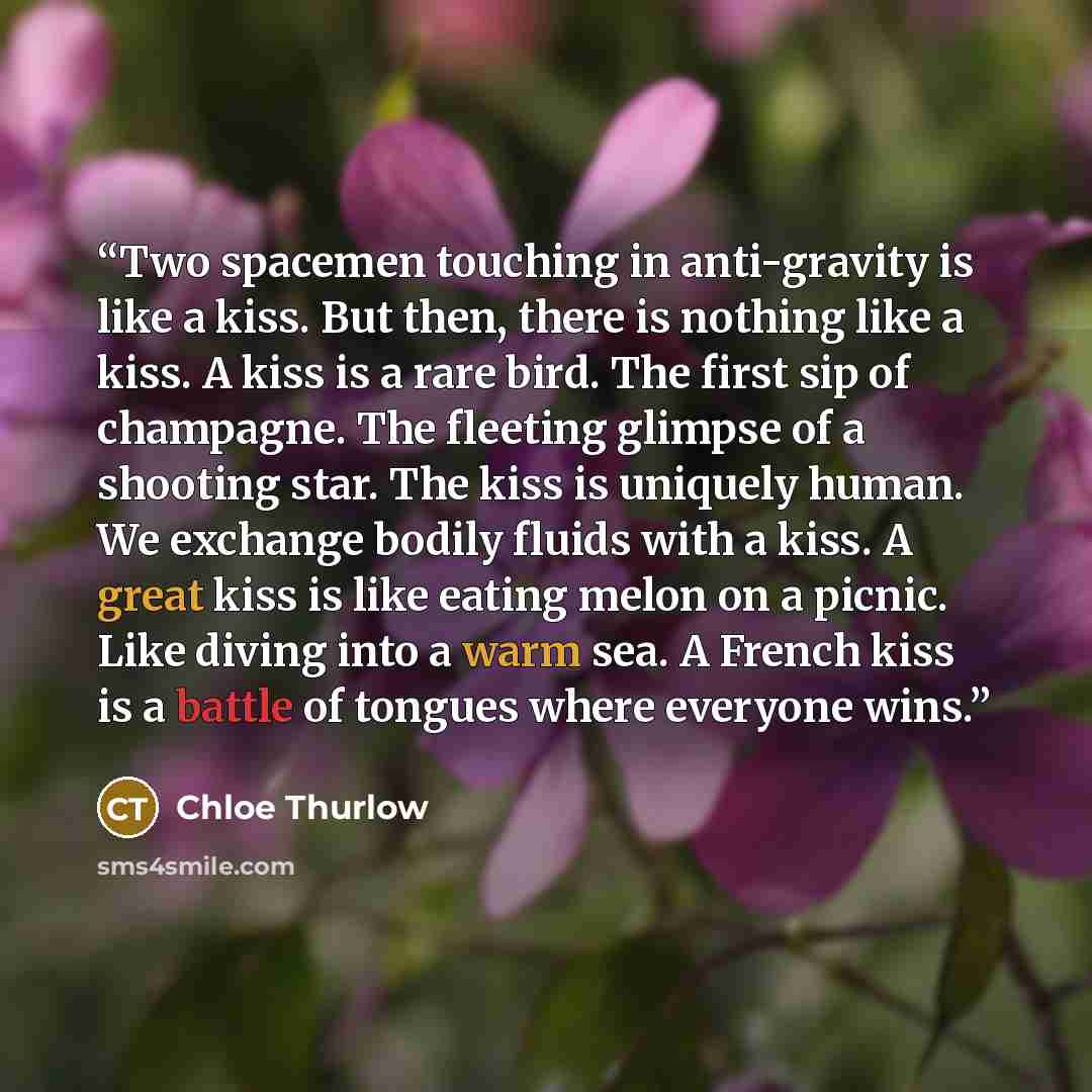 “Two spacemen touching in anti-gravity is like a kiss. But then, there is nothing like a kiss. A kiss is a rare bird. The first sip of champagne. The fleeting glimpse of a shooting star. The kiss is uniquely human. We exchange bodily fluids with a kiss. A great kiss is like eating melon on a…” quote by Chloe Thurlow