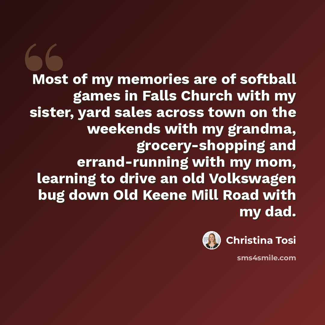“Most of my memories are of softball games in Falls Church with my sister, yard sales across town on the weekends with my grandma, grocery-shopping and errand-running with my mom, learning to drive an old Volkswagen bug down Old Keene Mill Road with my dad.” quote by Christina Tosi
