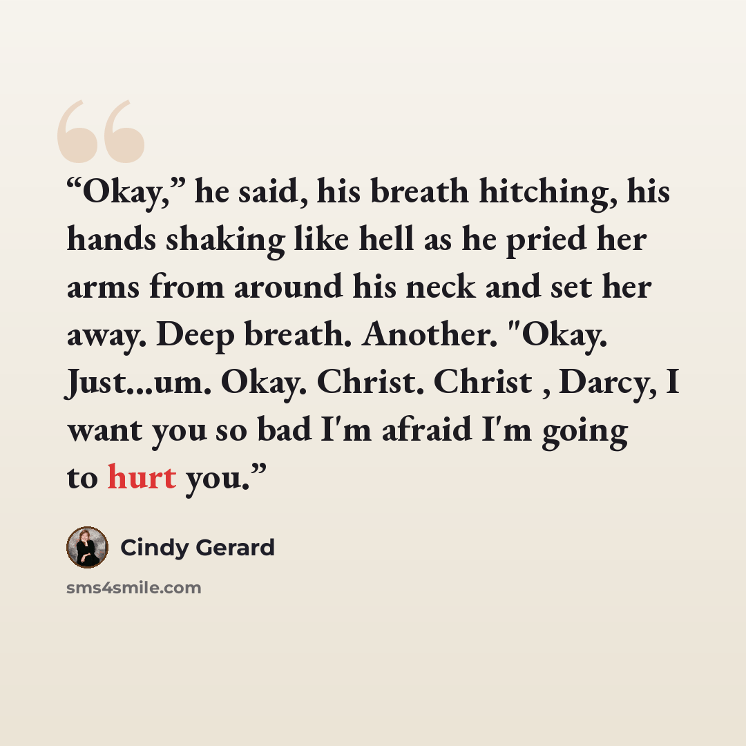“Okay,” he said, his breath hitching, his hands shaking like hell as he pried her arms from around his neck and set her away. Deep breath. Another. "Okay. Just...um. Okay. Christ. Christ , Darcy, I want you so bad I'm afraid I'm going to hurt you.” quote by Cindy Gerard
