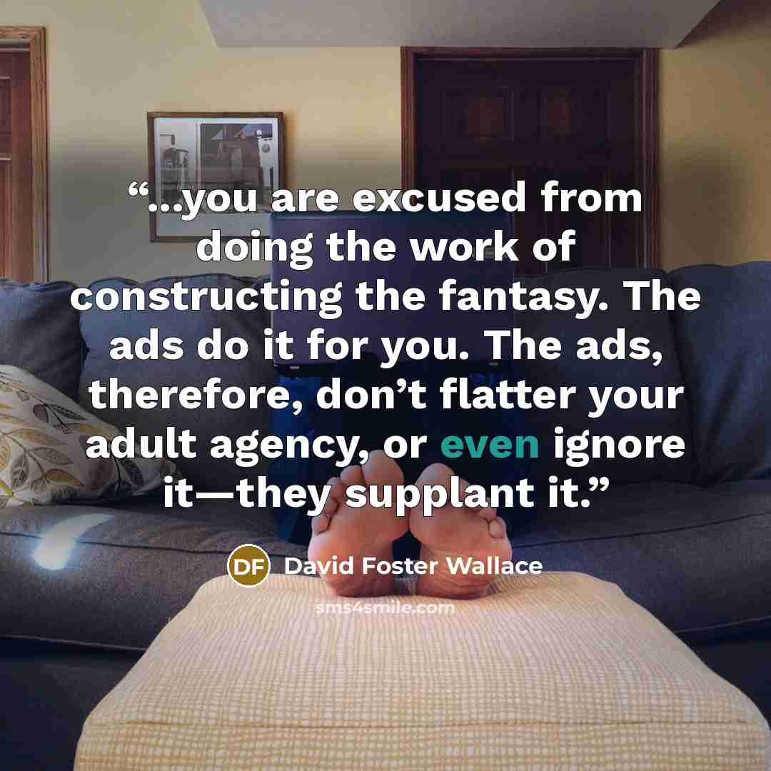 “...you are excused from doing the work of constructing the fantasy. The ads do it for you. The ads, therefore, don’t flatter your adult agency, or even ignore it—they supplant it.” quote by David Foster Wallace