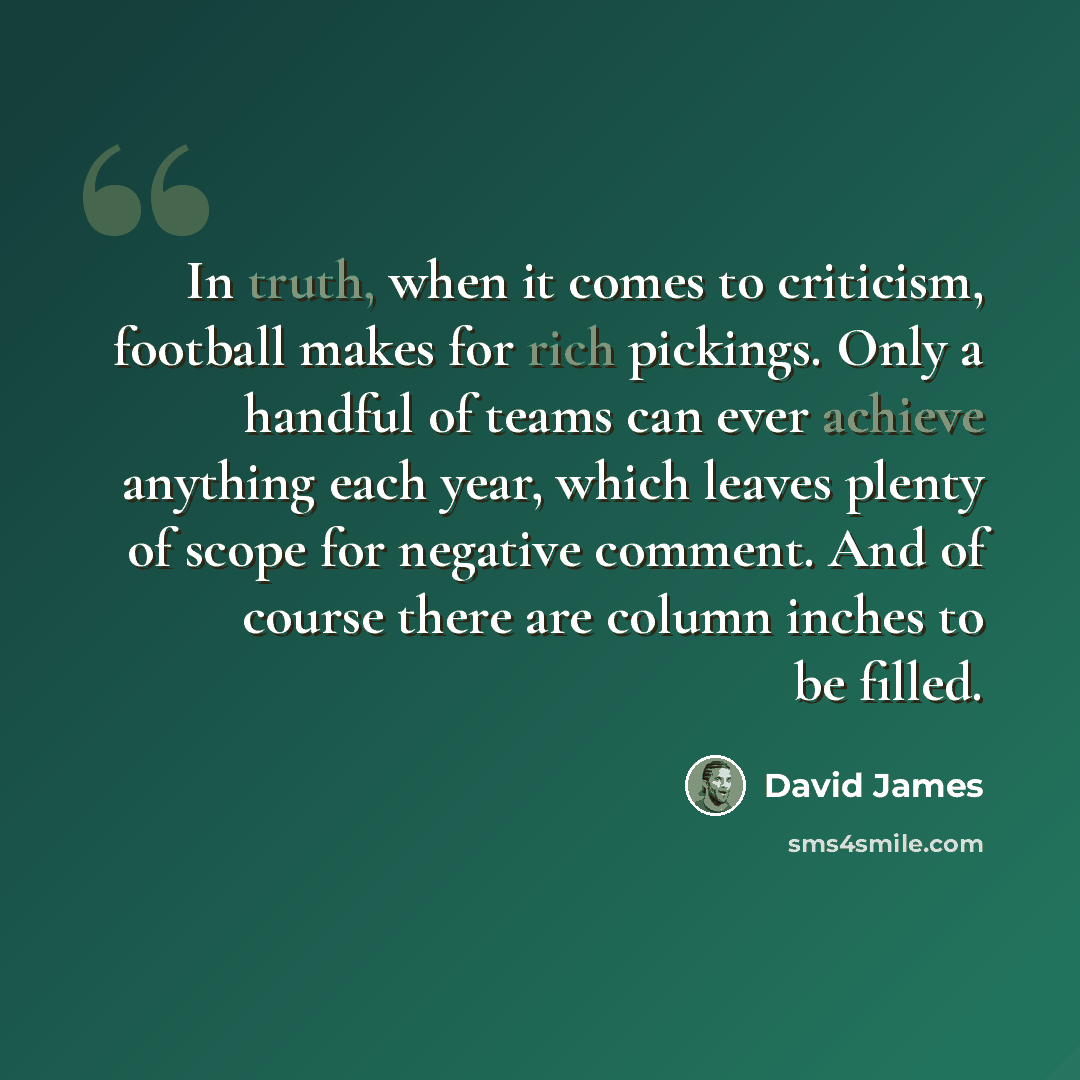 “In truth, when it comes to criticism, football makes for rich pickings. Only a handful of teams can ever achieve anything each year, which leaves plenty of scope for negative comment. And of course there are column inches to be filled.” quote by David James