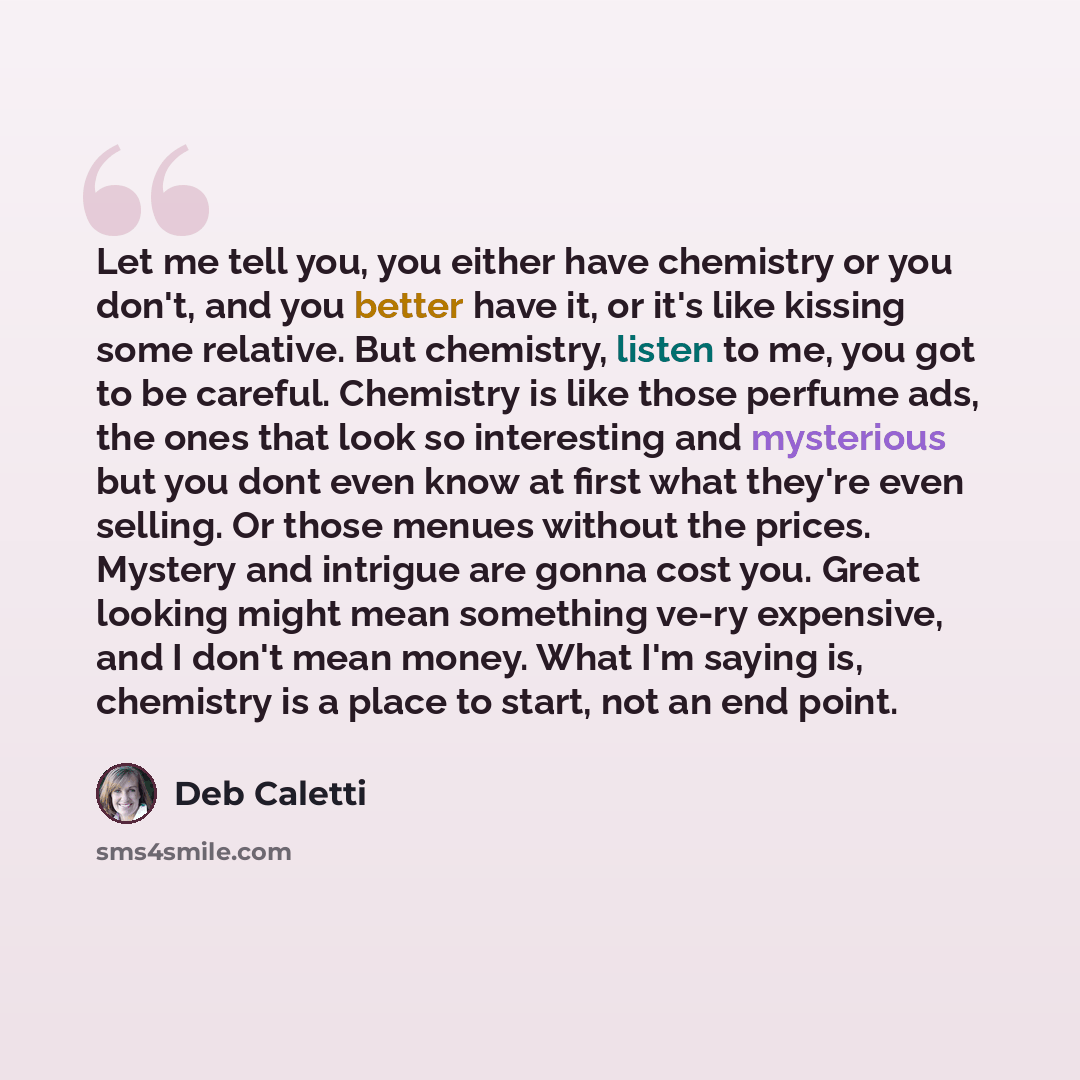 “Let me tell you, you either have chemistry or you don't, and you better have it, or it's like kissing some relative. But chemistry, listen to me, you got to be careful. Chemistry is like those perfume ads, the ones that look so interesting and mysterious but you dont even know at first what…” quote by Deb Caletti