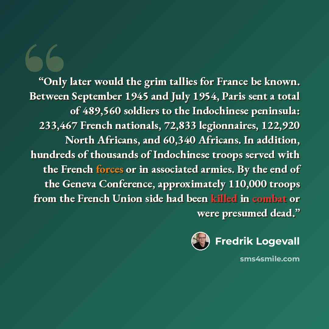 “Only later would the grim tallies for France be known. Between September 1945 and July 1954, Paris sent a total of 489,560 soldiers to the Indochinese peninsula: 233,467 French nationals, 72,833 legionnaires, 122,920 North Africans, and 60,340 Africans. In addition, hundreds of thousands of…” quote by Fredrik Logevall