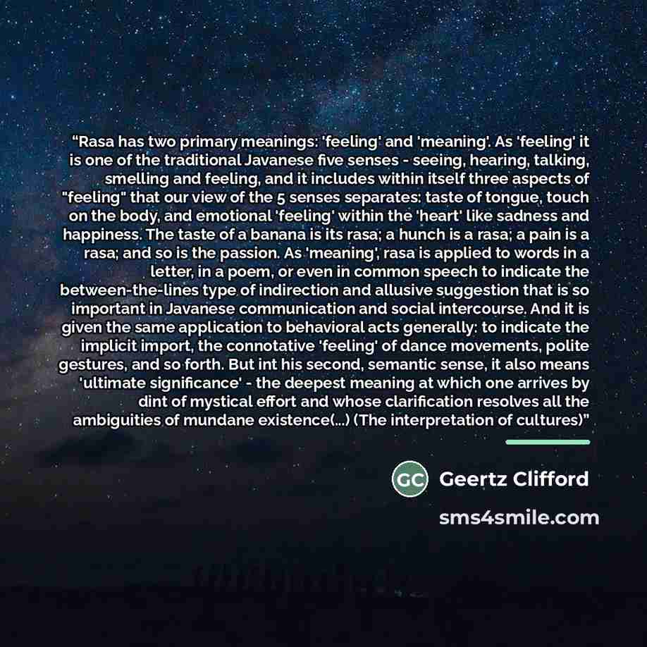 “Rasa has two primary meanings: 'feeling' and 'meaning'. As 'feeling' it is one of the traditional Javanese five senses - seeing, hearing, talking, smelling and feeling, and it includes within itself three aspects of "feeling" that our view of the 5 senses separates: taste of tongue, touch on the…” quote by Geertz Clifford