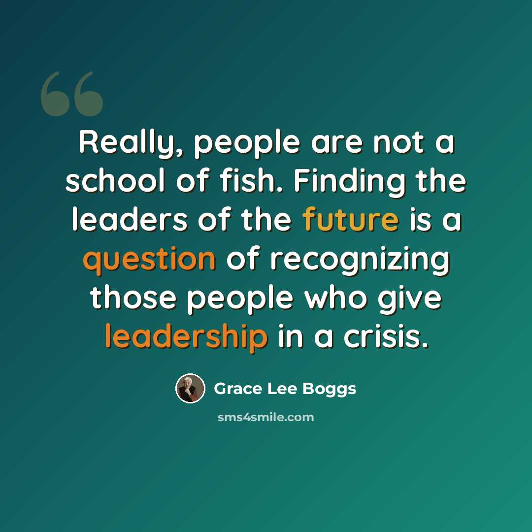 “Really, people are not a school of fish. Finding the leaders of the future is a question of recognizing those people who give leadership in a crisis.” quote by Grace Lee Boggs