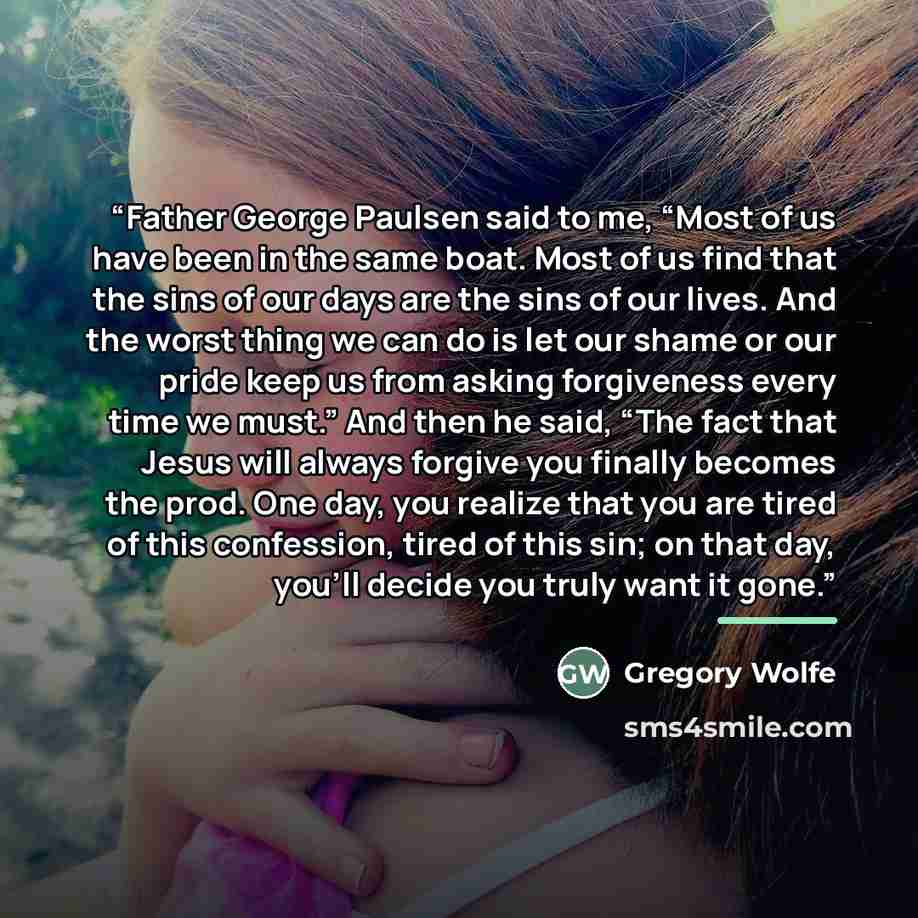 “Father George Paulsen said to me, “Most of us have been in the same boat. Most of us find that the sins of our days are the sins of our lives. And the worst thing we can do is let our shame or our pride keep us from asking forgiveness every time we must.” And then he said, “The fact that Jesus…” quote by Gregory Wolfe
