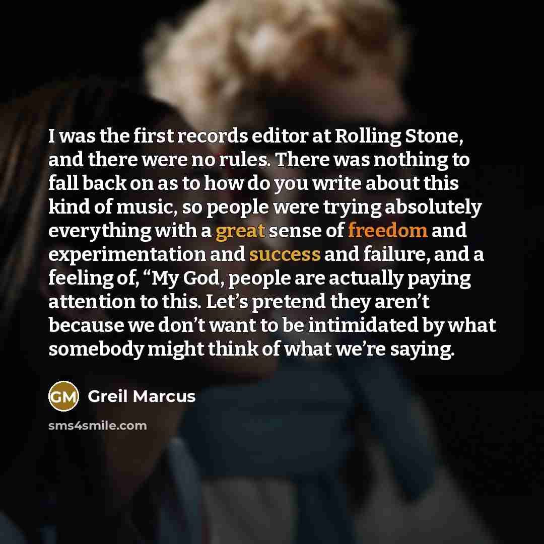 “I was the first records editor at Rolling Stone, and there were no rules. There was nothing to fall back on as to how do you write about this kind of music, so people were trying absolutely everything with a great sense of freedom and experimentation and success and failure, and a feeling of, “My…” quote by Greil Marcus