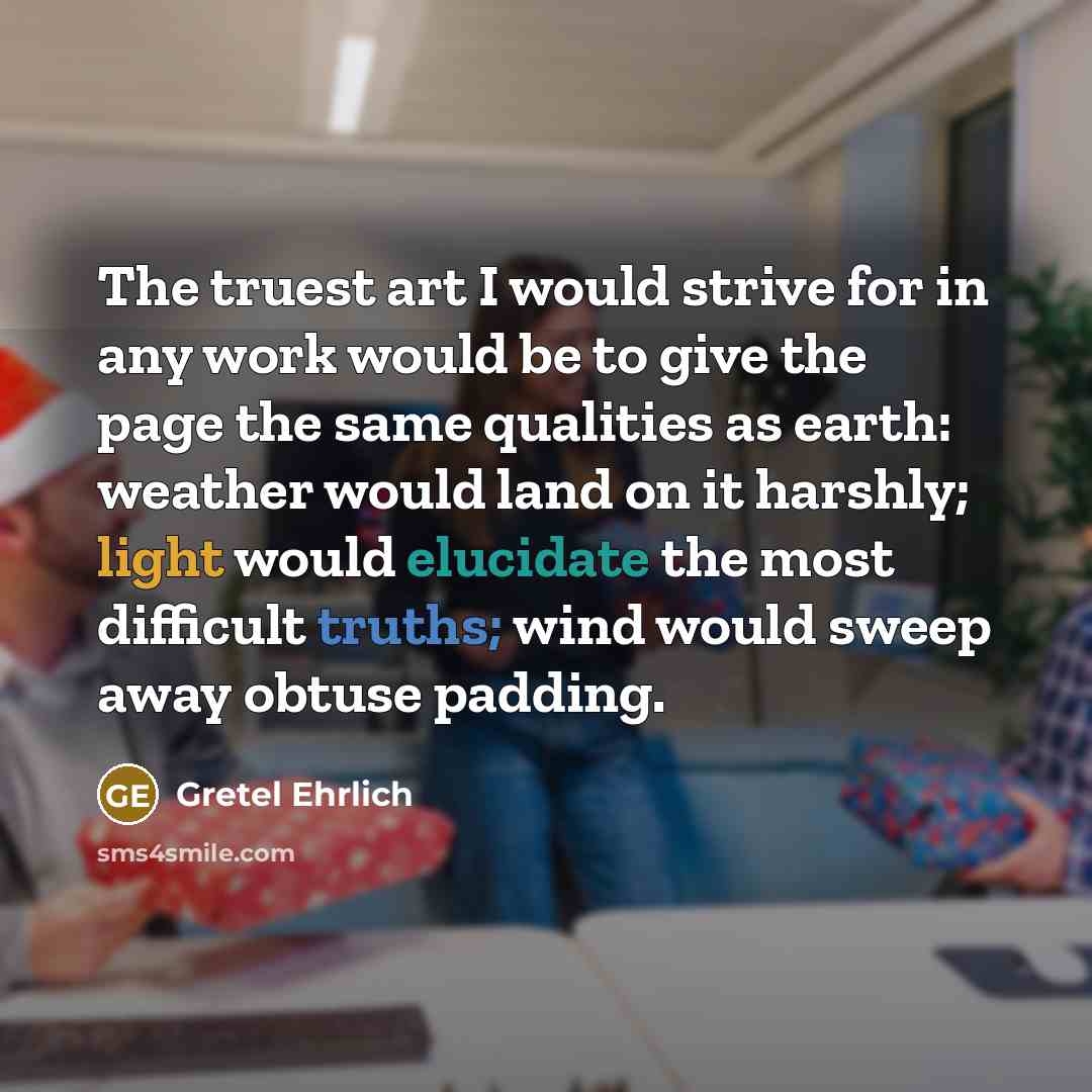 “The truest art I would strive for in any work would be to give the page the same qualities as earth: weather would land on it harshly; light would elucidate the most difficult truths; wind would sweep away obtuse padding.” quote by Gretel Ehrlich