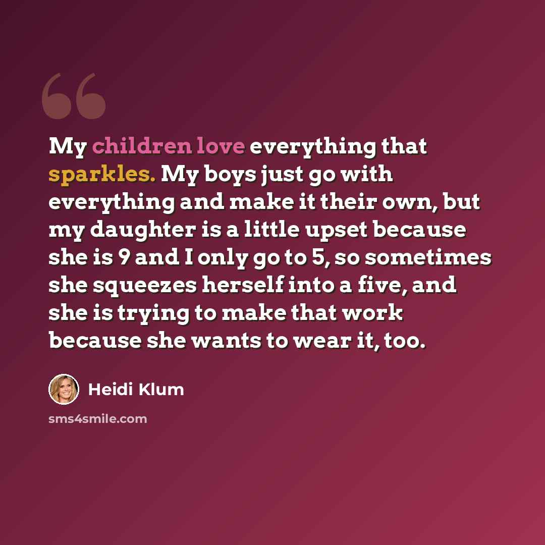 “My children love everything that sparkles. My boys just go with everything and make it their own, but my daughter is a little upset because she is 9 and I only go to 5, so sometimes she squeezes herself into a five, and she is trying to make that work because she wants to wear it, too.” quote by Heidi Klum