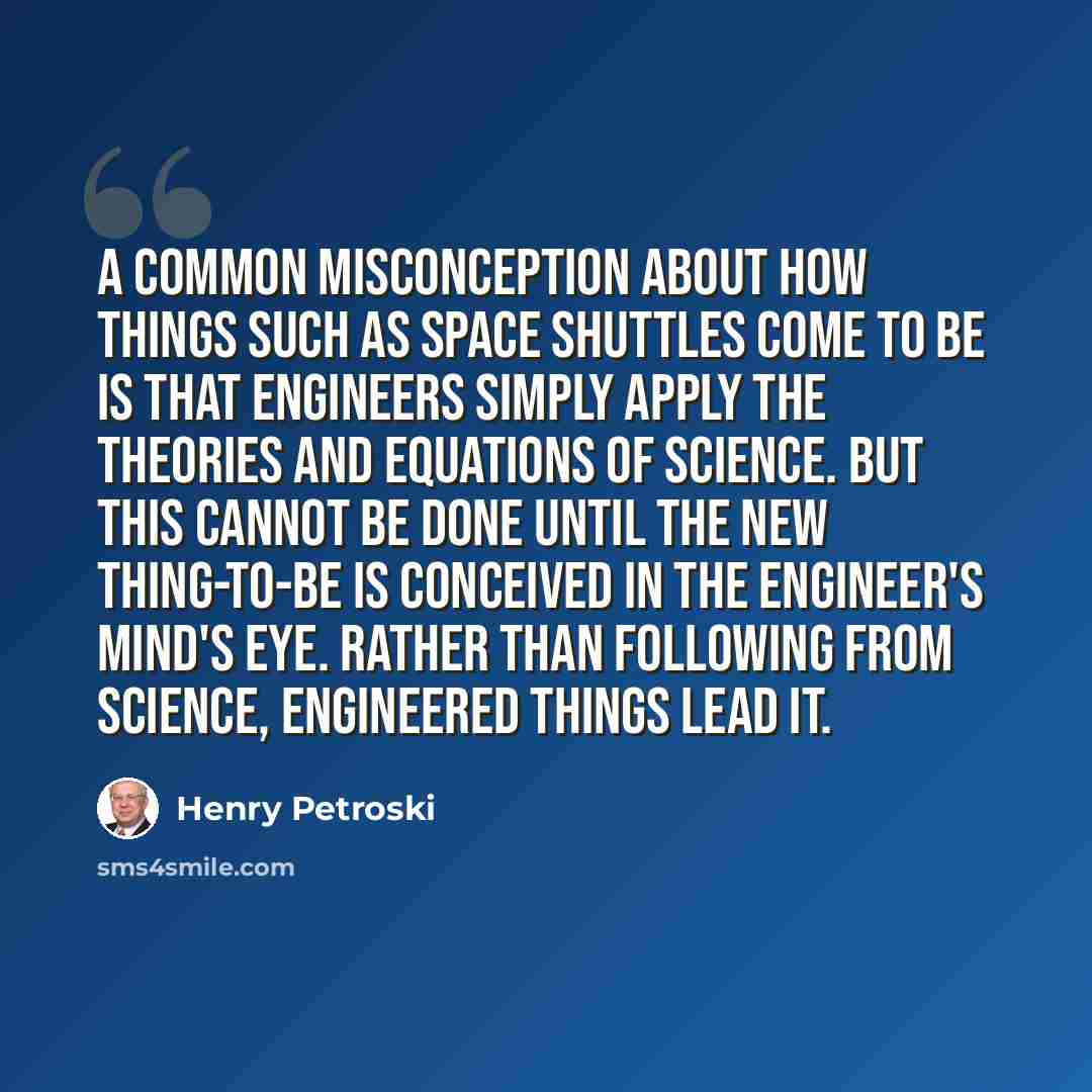 “A common misconception about how things such as space shuttles come to be is that engineers simply apply the theories and equations of science. But this cannot be done until the new thing-to-be is conceived in the engineer's mind's eye. Rather than following from science, engineered things lead it.” quote by Henry Petroski
